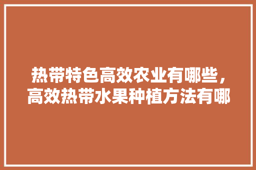 热带特色高效农业有哪些，高效热带水果种植方法有哪些。 热带特色高效农业有哪些，高效热带水果种植方法有哪些。 蔬菜种植