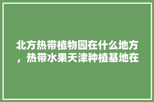 北方热带植物园在什么地方，热带水果天津种植基地在哪里。 北方热带植物园在什么地方，热带水果天津种植基地在哪里。 蔬菜种植