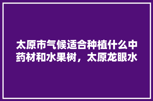 太原市气候适合种植什么中药材和水果树，太原龙眼水果种植基地在哪里。 太原市气候适合种植什么中药材和水果树，太原龙眼水果种植基地在哪里。 蔬菜种植