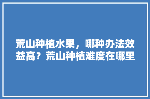 荒山种植水果，哪种办法效益高？荒山种植难度在哪里，蔬菜立体种植水果图片。 荒山种植水果，哪种办法效益高？荒山种植难度在哪里，蔬菜立体种植水果图片。 畜牧养殖