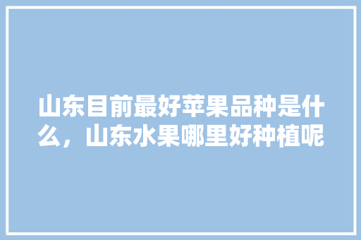 山东目前最好苹果品种是什么，山东水果哪里好种植呢。 山东目前最好苹果品种是什么，山东水果哪里好种植呢。 畜牧养殖