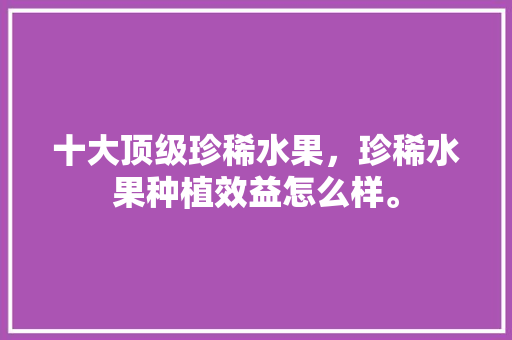 十大顶级珍稀水果，珍稀水果种植效益怎么样。 十大顶级珍稀水果，珍稀水果种植效益怎么样。 水果种植