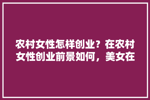 农村女性怎样创业？在农村女性创业前景如何，美女在家种植水果的说说。 农村女性怎样创业？在农村女性创业前景如何，美女在家种植水果的说说。 家禽养殖