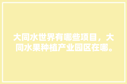 大同水世界有哪些项目，大同水果种植产业园区在哪。 大同水世界有哪些项目，大同水果种植产业园区在哪。 水果种植