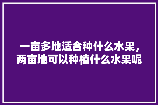 一亩多地适合种什么水果，两亩地可以种植什么水果呢。 一亩多地适合种什么水果，两亩地可以种植什么水果呢。 土壤施肥