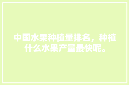 中国水果种植量排名，种植什么水果产量最快呢。 中国水果种植量排名，种植什么水果产量最快呢。 蔬菜种植