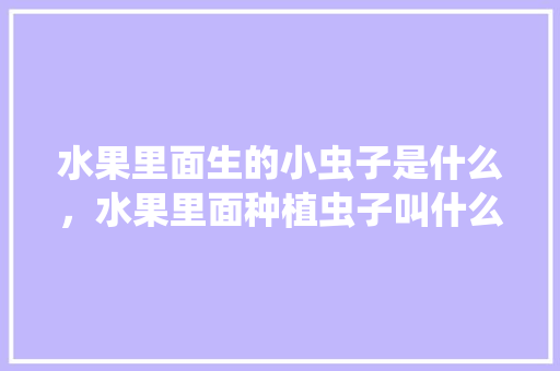 水果里面生的小虫子是什么，水果里面种植虫子叫什么。 水果里面生的小虫子是什么，水果里面种植虫子叫什么。 土壤施肥