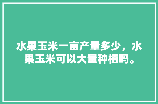 水果玉米一亩产量多少，水果玉米可以大量种植吗。 水果玉米一亩产量多少，水果玉米可以大量种植吗。 水果种植