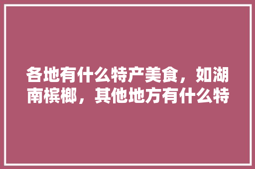 各地有什么特产美食，如湖南槟榔，其他地方有什么特产，浦东甜瓜水果种植基地在哪里。 各地有什么特产美食，如湖南槟榔，其他地方有什么特产，浦东甜瓜水果种植基地在哪里。 土壤施肥