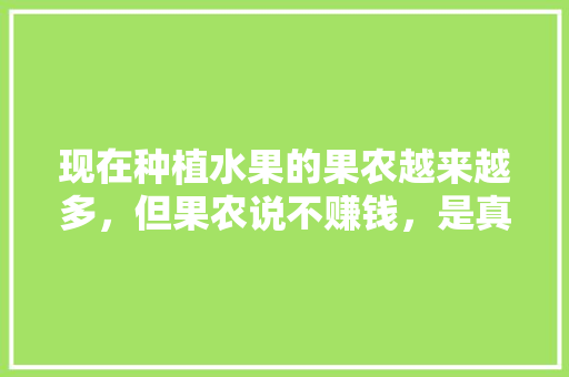 现在种植水果的果农越来越多，但果农说不赚钱，是真的吗，水果种植收益如何计算。 现在种植水果的果农越来越多，但果农说不赚钱，是真的吗，水果种植收益如何计算。 家禽养殖