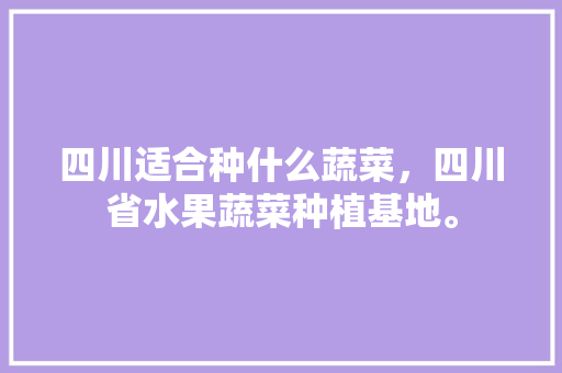 四川适合种什么蔬菜，四川省水果蔬菜种植基地。 四川适合种什么蔬菜，四川省水果蔬菜种植基地。 畜牧养殖