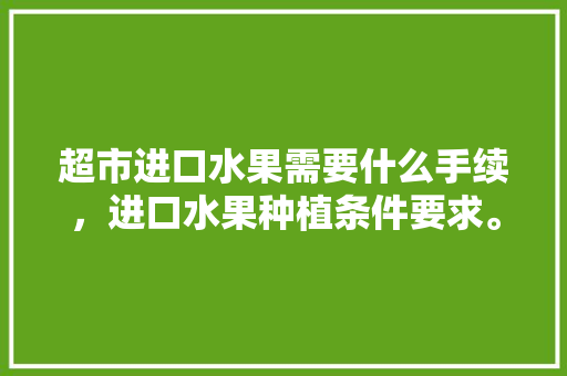 超市进口水果需要什么手续，进口水果种植条件要求。 超市进口水果需要什么手续，进口水果种植条件要求。 畜牧养殖