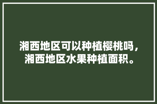 湘西地区可以种植樱桃吗，湘西地区水果种植面积。 湘西地区可以种植樱桃吗，湘西地区水果种植面积。 家禽养殖