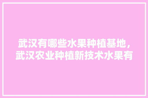 武汉有哪些水果种植基地，武汉农业种植新技术水果有哪些。 武汉有哪些水果种植基地，武汉农业种植新技术水果有哪些。 土壤施肥