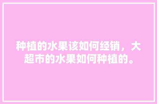 种植的水果该如何经销，大超市的水果如何种植的。 种植的水果该如何经销，大超市的水果如何种植的。 蔬菜种植