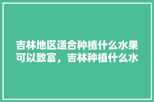 吉林地区适合种植什么水果可以致富，吉林种植什么水果最好。 吉林地区适合种植什么水果可以致富，吉林种植什么水果最好。 水果种植