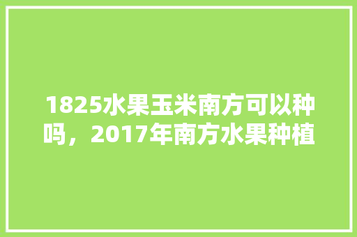 1825水果玉米南方可以种吗，2017年南方水果种植面积。 1825水果玉米南方可以种吗，2017年南方水果种植面积。 蔬菜种植