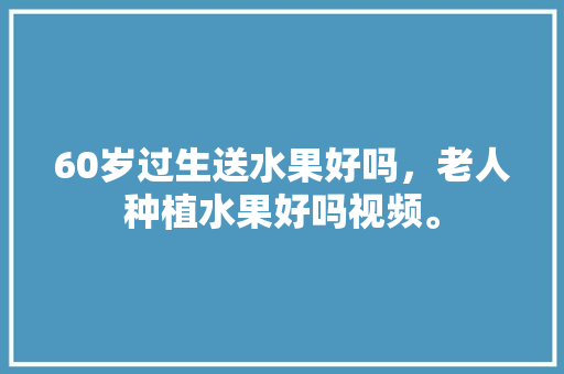 60岁过生送水果好吗，老人种植水果好吗视频。 60岁过生送水果好吗，老人种植水果好吗视频。 水果种植