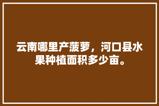 云南哪里产菠萝，河口县水果种植面积多少亩。 云南哪里产菠萝，河口县水果种植面积多少亩。 水果种植