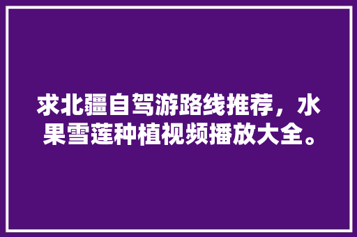 求北疆自驾游路线推荐，水果雪莲种植视频播放大全。 求北疆自驾游路线推荐，水果雪莲种植视频播放大全。 土壤施肥