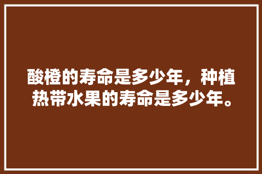 酸橙的寿命是多少年，种植热带水果的寿命是多少年。 酸橙的寿命是多少年，种植热带水果的寿命是多少年。 土壤施肥