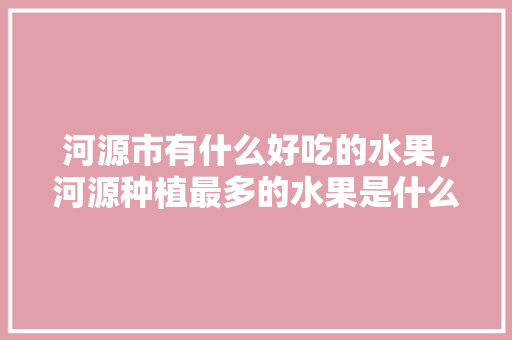 河源市有什么好吃的水果，河源种植最多的水果是什么。 河源市有什么好吃的水果，河源种植最多的水果是什么。 蔬菜种植