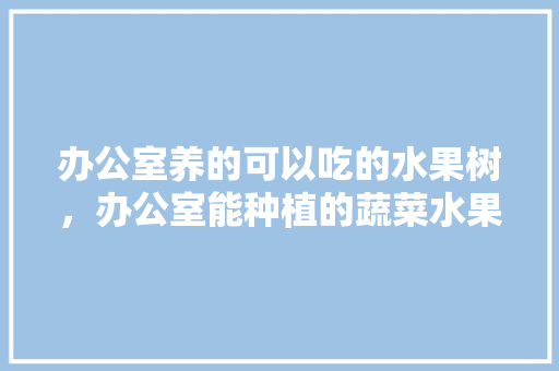 办公室养的可以吃的水果树，办公室能种植的蔬菜水果有哪些。 办公室养的可以吃的水果树，办公室能种植的蔬菜水果有哪些。 家禽养殖