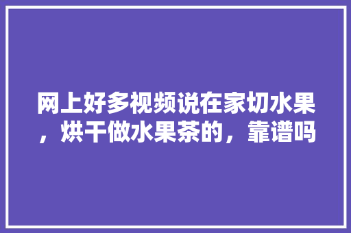 网上好多视频说在家切水果，烘干做水果茶的，靠谱吗？欢迎各位大神给支个招，种植水果的视频。 网上好多视频说在家切水果，烘干做水果茶的，靠谱吗？欢迎各位大神给支个招，种植水果的视频。 家禽养殖