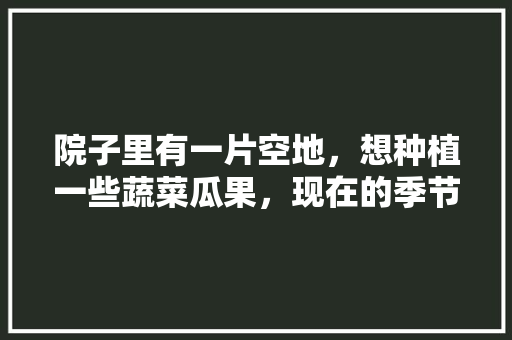 院子里有一片空地，想种植一些蔬菜瓜果，现在的季节适合种什么，种植套装水果蔬菜图片。 院子里有一片空地，想种植一些蔬菜瓜果，现在的季节适合种什么，种植套装水果蔬菜图片。 蔬菜种植