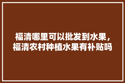 福清哪里可以批发到水果，福清农村种植水果有补贴吗。 福清哪里可以批发到水果，福清农村种植水果有补贴吗。 土壤施肥