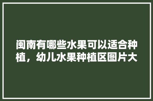 闽南有哪些水果可以适合种植，幼儿水果种植区图片大全。 闽南有哪些水果可以适合种植，幼儿水果种植区图片大全。 畜牧养殖