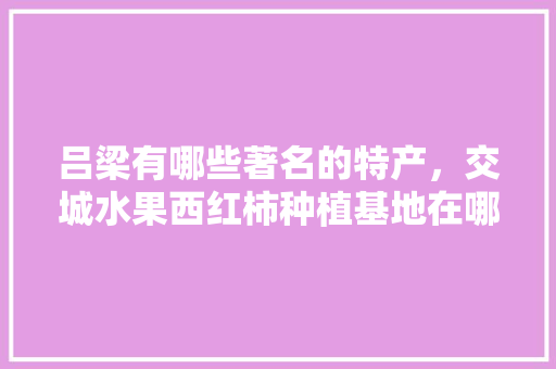 吕梁有哪些著名的特产，交城水果西红柿种植基地在哪里。 吕梁有哪些著名的特产，交城水果西红柿种植基地在哪里。 畜牧养殖