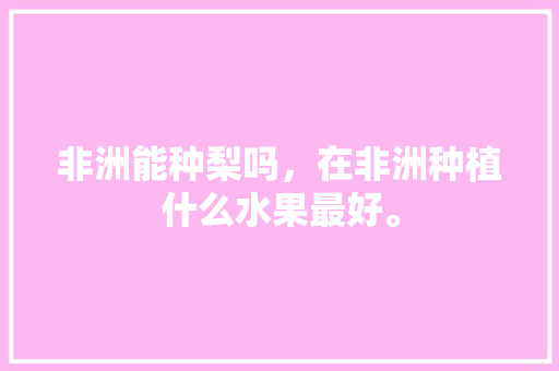 非洲能种梨吗，在非洲种植什么水果最好。 非洲能种梨吗，在非洲种植什么水果最好。 蔬菜种植