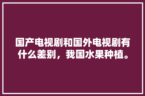 国产电视剧和国外电视剧有什么差别，我国水果种植。 国产电视剧和国外电视剧有什么差别，我国水果种植。 家禽养殖