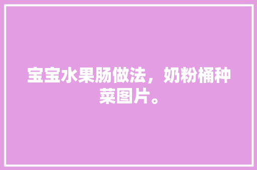 宝宝水果肠做法，奶粉桶种菜图片。 宝宝水果肠做法，奶粉桶种菜图片。 土壤施肥