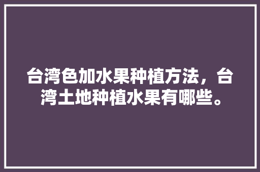 台湾色加水果种植方法，台湾土地种植水果有哪些。 台湾色加水果种植方法，台湾土地种植水果有哪些。 蔬菜种植