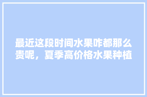 最近这段时间水果咋都那么贵呢，夏季高价格水果种植方法。 最近这段时间水果咋都那么贵呢，夏季高价格水果种植方法。 家禽养殖