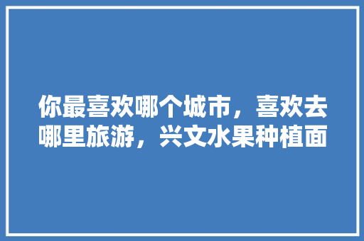 你最喜欢哪个城市，喜欢去哪里旅游，兴文水果种植面积多少亩。 你最喜欢哪个城市，喜欢去哪里旅游，兴文水果种植面积多少亩。 水果种植