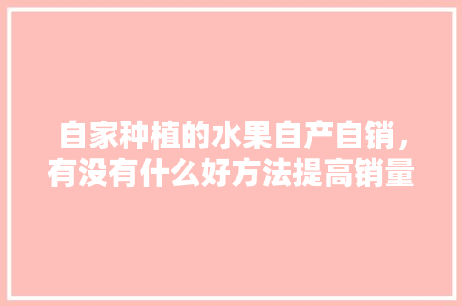 自家种植的水果自产自销，有没有什么好方法提高销量，家种水果怎么种植方法视频。 自家种植的水果自产自销，有没有什么好方法提高销量，家种水果怎么种植方法视频。 蔬菜种植