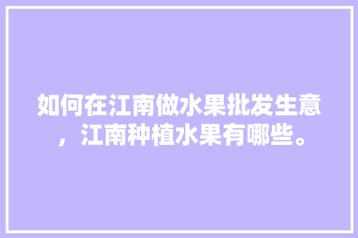 如何在江南做水果批发生意，江南种植水果有哪些。 如何在江南做水果批发生意，江南种植水果有哪些。 畜牧养殖