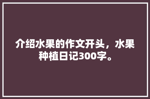 介绍水果的作文开头，水果种植日记300字。 介绍水果的作文开头，水果种植日记300字。 土壤施肥