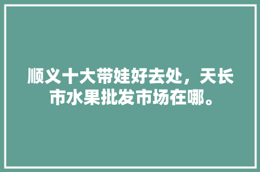 顺义十大带娃好去处，天长市水果批发市场在哪。 顺义十大带娃好去处，天长市水果批发市场在哪。 畜牧养殖