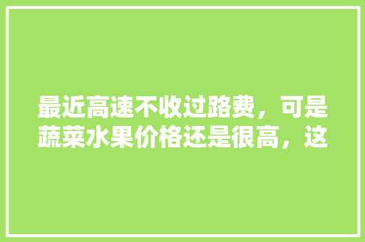 最近高速不收过路费，可是蔬菜水果价格还是很高，这是啥原因，种水果是不是骗局。 最近高速不收过路费，可是蔬菜水果价格还是很高，这是啥原因，种水果是不是骗局。 土壤施肥