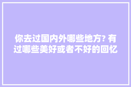 你去过国内外哪些地方? 有过哪些美好或者不好的回忆，吉隆镇水果种植面积多少亩。 你去过国内外哪些地方? 有过哪些美好或者不好的回忆，吉隆镇水果种植面积多少亩。 蔬菜种植