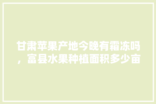 甘肃苹果产地今晚有霜冻吗，富县水果种植面积多少亩。 甘肃苹果产地今晚有霜冻吗，富县水果种植面积多少亩。 水果种植