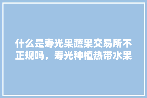 什么是寿光果蔬果交易所不正规吗，寿光种植热带水果基地在哪里。 什么是寿光果蔬果交易所不正规吗，寿光种植热带水果基地在哪里。 水果种植