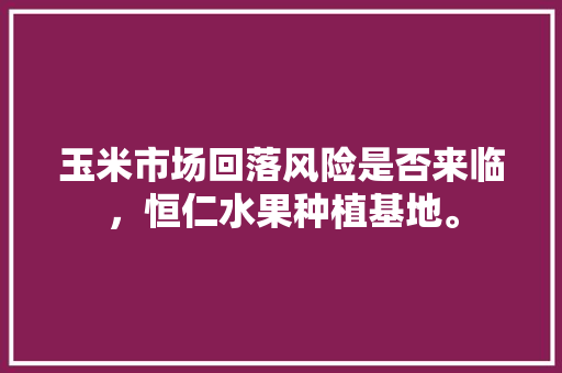 玉米市场回落风险是否来临，恒仁水果种植基地。 玉米市场回落风险是否来临，恒仁水果种植基地。 土壤施肥