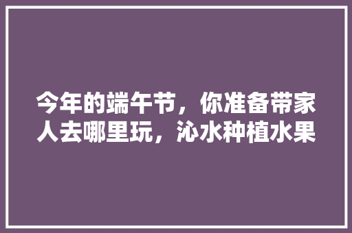 今年的端午节，你准备带家人去哪里玩，沁水种植水果有哪些。 今年的端午节，你准备带家人去哪里玩，沁水种植水果有哪些。 土壤施肥