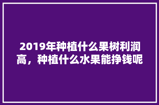 2019年种植什么果树利润高，种植什么水果能挣钱呢。 2019年种植什么果树利润高，种植什么水果能挣钱呢。 土壤施肥