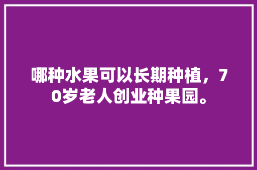 哪种水果可以长期种植，70岁老人创业种果园。 哪种水果可以长期种植，70岁老人创业种果园。 水果种植